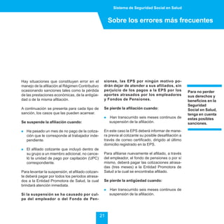 Sistema de Seguridad Social en Salud


                                                         Sobre los errores más frecuentes




Hay situaciones que constituyen error en el          siones, las EPS por ningún motivo po-
manejo de la afiliación al Régimen Contributivo      drán dejar de atender a sus afiliados, sin
ocasionando sanciones tales como la pérdida          perjuicio de los pagos a la EPS por los             Para no perder
de las prestaciones económicas, de la antigüe-       aportes atrasados por los empleadores               sus derechos y
dad o de la misma afiliación.                        y Fondos de Pensiones.                              beneficios en la
                                                                                                         Seguridad
A continuación se presenta para cada tipo de         Se pierde la afiliación cuando:                     Social en Salud,
sanción, los casos que las pueden acarrear.                                                              tenga en cuenta
                                                     !   Han transcurrido seis meses continuos de        estas posibles
Se suspende la afiliación cuando:                        suspensión de la afiliación.                    sanciones.

!   Ha pasado un mes de no pago de la cotiza-        En este caso la EPS deberá informar de mane-
    ción que le corresponde al trabajador inde-      ra previa al cotizante su posible desafiliación a
    pendiente.                                       través de correo certificado, dirigido al último
                                                     domicilio registrado en la EPS.
!   El afiliado cotizante que incluyó dentro de
    su grupo a un miembro adicional, no cance-       Para afiliarse nuevamente el afiliado, a través
    ló la unidad de pago por capitación (UPC)        del empleador, el fondo de pensiones o por sí
    correspondiente.                                 mismo, deberá pagar las cotizaciones atrasa-
                                                     das (tres meses) a la Entidad Promotora de
Para levantar la suspensión, el afiliado cotizan-    Salud a la cual se encontraba afiliado.
te deberá pagar por todos los periodos atrasa-
dos a la Entidad Promotora de Salud, la cual         Se pierde la antigüedad cuando:
brindará atención inmediata.
                                                     !   Han transcurrido seis meses continuos de
Si la suspensión se ha causado por cul-                  suspensión de la afiliación.
pa del empleador o del Fondo de Pen-



                                                    21
 