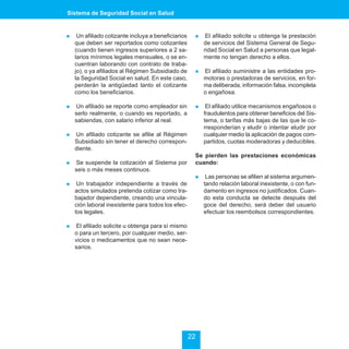 Sistema de Seguridad Social en Salud


!    Un afiliado cotizante incluya a beneficiarios    !    El afiliado solicite u obtenga la prestación
    que deben ser reportados como cotizantes              de servicios del Sistema General de Segu-
    (cuando tienen ingresos superiores a 2 sa-            ridad Social en Salud a personas que legal-
    larios mínimos legales mensuales, o se en-            mente no tengan derecho a ellos.
    cuentran laborando con contrato de traba-
    jo), o ya afiliados al Régimen Subsidiado de      !   El afiliado suministre a las entidades pro-
    la Seguridad Social en salud. En este caso,           motoras o prestadoras de servicios, en for-
    perderán la antigüedad tanto el cotizante             ma deliberada, información falsa, incompleta
    como los beneficiarios.                               o engañosa.

!   Un afiliado se reporte como empleador sin         !    El afiliado utilice mecanismos engañosos o
    serlo realmente, o cuando es reportado, a             fraudulentos para obtener beneficios del Sis-
    sabiendas, con salario inferior al real.              tema, o tarifas más bajas de las que le co-
                                                          rresponderían y eludir o intentar eludir por
!   Un afiliado cotizante se afilie al Régimen            cualquier medio la aplicación de pagos com-
    Subsidiado sin tener el derecho correspon-            partidos, cuotas moderadoras y deducibles.
    diente.
                                                      Se pierden las prestaciones económicas
!   Se suspende la cotización al Sistema por          cuando:
    seis o más meses continuos.
                                                      !    Las personas se afilien al sistema argumen-
!    Un trabajador independiente a través de              tando relación laboral inexistente, o con fun-
    actos simulados pretenda cotizar como tra-            damento en ingresos no justificados. Cuan-
    bajador dependiente, creando una vincula-             do esta conducta se detecte después del
    ción laboral inexistente para todos los efec-         goce del derecho, será deber del usuario
    tos legales.                                          efectuar los reembolsos correspondientes.

!   El afiliado solicite u obtenga para sí mismo
    o para un tercero, por cualquier medio, ser-
    vicios o medicamentos que no sean nece-
    sarios.




                                                     22
 