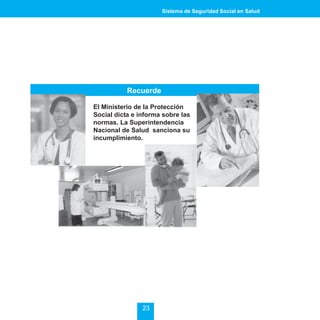 Sistema de Seguridad Social en Salud




           Recuerde

El Ministerio de la Protección
Social dicta e informa sobre las
normas. La Superintendencia
Nacional de Salud sanciona su
incumplimiento.




                23
 