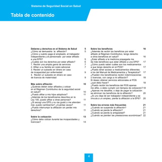 Sistema de Seguridad Social en Salud


Tabla de contenido




        Deberes y derechos en el Sistema de Salud            5       Sobre los beneficios                                 16
        ¿Cómo se demuestra la afiliación?                    5       ¿Además de recibir los beneficios por estar
        ¿Cómo y cuánto paga el empleado, el trabajador               afiliado al Régimen Contributivo, tengo derecho
        independiente y el pensionado por estar afiliado             a otros beneficios en salud?                         16
        a una EPS?                                           5       ¿Estar afiliado a la medicina prepagada me
        ¿Cuáles son los derechos por estar afiliado?         6       da más beneficios que estar afiliado a una EPS?      17
        1. Recibir una amplia gama de servicios              7       ¿Cómo puedo saber cuáles son los medicamentos
        2. Afiliar a su familia sin costo adicional          7       a que tengo derecho en el POS?                       17
        3. Recibir un subsidio en dinero en caso                     ¿Puedo tener acceso a medicamentos diferentes
        de incapacidad por enfermedad                        9       a los del Manual de Medicamentos y Terapéutica? 17
        4. Recibir un subsidio en dinero en caso                     ¿Pueden mis beneficiarios recibir indemnizaciones
        de licencia de maternidad                            9       o licencias, con cargo a mi afiliación?              18
                                                                     Si deseo obtener servicios adicionales al POS
                                                                     ¿qué debo hacer?                                     18
        Más sobre afiliación                                10
                                                                     ¿Puedo recibir los beneficios del POS apenas
        ¿Quiénes deben estar afiliados y cotizar
                                                                     me afilio, o debo cumplir con tiempos de cotización? 18
        en el Régimen Contributivo de la seguridad social
                                                                     ¿Apenas me desafilie, o deje de pagar la cotización
        en salud?                                           10
                                                                     se eliminan los beneficios de la afiliación?         20
        ¿Puedo afiliar a mis hijos adoptivos?               11
                                                                     ¿Si uno deja de ser trabajador independiente y se
        ¿Además de los beneficiarios descritos en la
                                                                     vincula a un empleo, pierde la afiliación a la EPS? 20
        Ley 100, puedo afiliar a otras personas?            11
        ¿Si escogí una EPS y no me gustó o me atienden
        mal, puedo cambiarme? ¿Cuántas veces?               11       Sobre los errores más frecuentes                    21
        ¿Puedo interrumpir la afiliación sin perder mis              ¿Cuándo se suspende la afiliación?                  21
        derechos?                                           11       ¿Cuándo se pierde la afiliación?                    21
                                                                     ¿Cuándo se pierde la antigüedad?                    21
                                                                     ¿Cuándo se pierden las prestaciones económicas?     22
        Sobre la cotización                                 13
        ¿Cómo debo cotizar durante las incapacidades y
        licencias?                                          14




                                                                 4
 