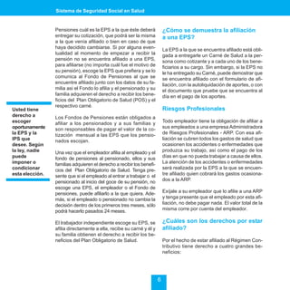 Sistema de Seguridad Social en Salud


                 Pensiones cuál es la EPS a la que éste deberá             ¿Cómo se demuestra la afiliación
                 entregar su cotización, que podrá ser la misma            a una EPS?
                 a la que venía afiliado o bien en caso de que
                 haya decidido cambiarse. Si por alguna even-              La EPS a la que se encuentra afiliado está obli-
                 tualidad al momento de empezar a recibir la               gada a entregarle un Carné de Salud a la per-
                 pensión no se encuentra afiliado a una EPS,               sona como cotizante y a cada uno de los bene-
                 para afiliarse (no importa cuál fue el motivo de          ficiarios a su cargo. Sin embargo, si la EPS no
                 su pensión), escoge la EPS que prefiera y se lo           le ha entregado su Carné, puede demostrar que
                 comunica al Fondo de Pensiones al que se                  se encuentra afiliado con el formulario de afi-
                 encuentre afiliado junto con los datos de su fa-          liación, con la autoliquidación de aportes, o con
                 milia asi el Fondo lo afilia y el pensionado y su         el documento que pruebe que se encuentra al
                 familia adquieren el derecho a recibir los bene-          día en el pago de los aportes.
                 ficios del Plan Obligatorio de Salud (POS) y el
                 respectivo carné.
Usted tiene                                                                Riesgos Profesionales
derecho a        Los Fondos de Pensiones están obligados a
escoger          afiliar a los pensionados y a sus familias y              Todo empleador tiene la obligación de afiliar a
oportunamente    son responsables de pagar el valor de la co-              sus empleados a una empresa Administradora
la EPS y la      tización mensual a las EPS que los pensio-                de Riesgos Profesionales - ARP. Con esa afi-
IPS que          nados escojan.                                            liación se cubren todos los gastos de salud que
desee. Según                                                               ocasionen los accidentes o enfermedades que
la ley, nadie    Una vez que el empleador afilia al empleado y el          produzca su trabajo, así como el pago de los
puede            fondo de pensiones al pensionado, ellos y sus             días en que no pueda trabajar a causa de ellos.
imponer o        familias adquieren el derecho a recibir los benefi-       La atención de los accidentes o enfermedades
condicionar      cios del Plan Obligatorio de Salud. Tenga pre-            será realizada por la EPS a la que se encuen-
esta elección.   sente que si el empleado al entrar a trabajar o el        tre afiliado quien cobrará los gastos ocasiona-
                 pensionado al inicio del goce de su pensión, no           dos a la ARP.
                 escoge una EPS, el empleador o el Fondo de
                 pensiones, puede afiliarlo a la que quiera. Ade-          Exíjale a su empleador que lo afilie a una ARP
                 más, si el empleado o pensionado no cambia la             y tenga presente que el empleado por esta afi-
                 decisión dentro de los primeros tres meses, sólo          liación, no debe pagar nada. El valor total de la
                 podrá hacerlo pasados 24 meses.                           misma corre por cuenta del empleador.

                 El trabajador independiente escoge su EPS, se             ¿Cuáles son los derechos por estar
                 afilia directamente a ella, recibe su carné y él y        afiliado?
                 su familia obtienen el derecho a recibir los be-
                 neficios del Plan Obligatorio de Salud.                   Por el hecho de estar afiliado al Régimen Con-
                                                                           tributivo tiene derecho a cuatro grandes be-
                                                                           neficios:




                                                                       6
 