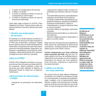 Sistema de Seguridad Social en Salud



1. A recibir una amplia gama de servicios               ·    Urgencias de cualquier orden, es decir, ne-
2. A afiliar a su familia                                   cesidades que requieren atención inmedia-
3. A recibir un subsidio en dinero en caso de               ta.
   incapacidad por enfermedad                           ·    Consulta médica general y especializada en
4. A recibir un subsidio en dinero en caso de               cualquiera de las áreas de la medicina.
   licencia de maternidad                               ·    Consulta y tratamientos odontológicos (ex-
                                                            cluyendo ortodoncia, periodoncia y prótesis).
Todos ellos están incluidos en el POS o Plan            ·    Exámenes de laboratorio y Rayos X.
Obligatorio de Salud. Veamos ahora cada uno             ·    Hospitalización y cirugía en todos los casos
de los beneficios a que tiene derecho por estar             en que se requiera.
afiliado:                                               ·    Consulta médica en psicología, optometría
                                                            y terapias.                                      Al afiliarse al
1. Recibir una amplia gama                              ·    Medicamentos esenciales en su denomina-         Régimen
  de servicios                                              ción genérica.                                   Contributivo no se
                                                        ·    Atención integral durante la maternidad, el     tienen en cuenta
El cotizante y su familia obtienen el derecho a             parto y al recién nacido.                        las preexistencias,
recibir todos los servicios de salud incluidos en                                                            es decir, las
el POS que comprenden: protección integral              Estos servicios de atención que le garantiza el      enfermedades que
para la salud en caso de enfermedad general o           POS cubren las necesidades de salud de los           ha tenido o
maternidad, incluyendo promoción de la salud,           colombianos, incluida la atención de enferme-        contraído antes de
prevención de enfermedades, diagnóstico, tra-           dades graves como SIDA y Cáncer.                     realizar su
tamiento y rehabilitación para todas las enfer-                                                              afiliación.Toda EPS
medades, independientemente de lo costosa o             Ciertos tratamientos con fines estéticos             está obligada a
compleja que sea la atención requerida.                 están excluidos del POS. Algunos son: Ci-            prestar a sus
                                                        rugía estética con fines de embellecimiento,         afiliados las
¿Qué es el POS?                                         tratamientos nutricionales con fines estéticos,      atenciones del
                                                        tratamiento de várices con fines estéticos,          POS sin importar
El POS o Plan Obligatorio de Salud, es el con-          curas del sueño, tratamiento o medicamen-            su edad, lugar de
junto de servicios de salud que todas las EPS,          tos experimentales.                                  residencia, sexo,
sin excepción, deben prestarle a todas las                                                                   estado de salud o
personas que estén afiliadas al Sistema de              2. Afiliar a su familia                              nivel de ingresos.
Seguridad Social en Salud por el Régimen                  sin costo adicional
Contributivo.
                                                        Por el solo hecho de estar afiliado al Régimen
¿Qué servicios de salud incluye                         Contributivo, sin importar si se trata de un sala-
 el POS?                                                rio, unos honorarios, una pensión por jubilación,
                                                        vejez, invalidez o de un sobreviviente; tiene
·    Programas de prevención de enfermeda-              derecho a afiliar a los miembros de su familia,
     des.                                               quienes recibirán la misma atención que el afi-
                                                        liado, sin que se tenga que hacer ninguna coti-


                                                    7
 