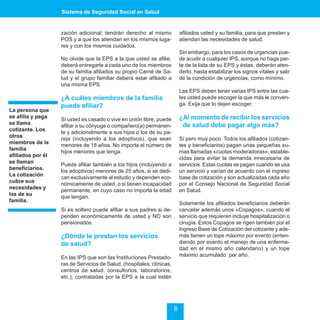 Sistema de Seguridad Social en Salud


                   zación adicional; tendrán derecho al mismo              afiliados usted y su familia, para que presten y
                   POS y a que los atiendan en los mismos luga-            atiendan las necesidades de salud.
                   res y con los mismos cuidados.
                                                                           Sin embargo, para los casos de urgencias pue-
                   No olvide que la EPS a la que usted se afilie,          de acudir a cualquier IPS, aunque no haga par-
                   deberá entregarle a cada uno de los miembros            te de la lista de su EPS y éstas, deberán aten-
                   de su familia afiliados su propio Carné de Sa-          derlo, hasta estabilizar los signos vitales y salir
                   lud y el grupo familiar deberá estar afiliado a         de la condición de urgencias, como mínimo.
                   una misma EPS.
                                                                           Las EPS deben tener varias IPS entre las cua-
                   ¿A cuáles miembros de la familia                        les usted puede escoger la que más le conven-
                   puede afiliar?                                          ga. Exija que lo dejen escoger.
La persona que
se afilia y paga                                                           ¿Al momento de recibir los servicios
                   Si usted es casado o vive en unión libre, puede
se llama                                                                    de salud debe pagar algo más?
                   afiliar a su cónyuge o compañero(a) permanen-
cotizante. Los
                   te y adicionalmente a sus hijos o los de su pa-
otros
                   reja (incluyendo a los adoptivos), que sean             Sí pero muy poco. Todos los afiliados (cotizan-
miembros de la
                   menores de 18 años. No importa el número de             tes y beneficiarios) pagan unas pequeñas su-
familia
                   hijos menores que tenga.                                mas llamadas «cuotas moderadoras», estable-
afiliados por él
                                                                           cidas para evitar la demanda innecesaria de
se llaman
                   Puede afiliar también a los hijos (incluyendo a         servicios. Estas cuotas se pagan cuando se usa
beneficiarios.
                   los adoptivos) menores de 25 años, si se dedi-          un servicio y varían de acuerdo con el ingreso
La cotización
                   can exclusivamente al estudio y dependen eco-           base de cotización y son actualizadas cada año
cubre sus
                   nómicamente de usted, o si tienen incapacidad           por el Consejo Nacional de Seguridad Social
necesidades y
                   permanente, en cuyo caso no importa la edad             en Salud.
las de su
                   que tengan.
familia.
                                                                           Solamente los afiliados beneficiarios deberán
                   Si es soltero puede afiliar a sus padres si de-         cancelar además unos «Copagos», cuando el
                   penden económicamente de usted y NO son                 servicio que requieren incluye hospitalización o
                   pensionados.                                            cirugía. Estos Copagos se rigen también por el
                                                                           Ingreso Base de Cotización del cotizante y ade-
                   ¿Dónde le prestan los servicios                         más tienen un tope máximo por evento (enten-
                   de salud?                                               diendo por evento el manejo de una enferme-
                                                                           dad en el mismo año calendario) y un tope
                   En las IPS que son las Instituciones Prestado-          máximo acumulado por año.
                   ras de Servicios de Salud, (hospitales, clínicas,
                   centros de salud, consultorios, laboratorios,
                   etc.), contratadas por la EPS a la cual estén




                                                                       8
 