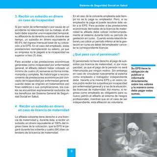 Sistema de Seguridad Social en Salud



3. Recibir un subsidio en dinero                         En el caso de la cotizante empleada este tiem-
   en caso de incapacidad                                po no se lo paga su empleador. Pero, si su
                                                         empleador le paga el puede recobrar éste va-
Si por razón de enfermedad o por causa de un             lor a la EPS. Para acceder a las prestaciones
accidente no relacionado con su trabajo, el afi-         económicas derivadas de la licencia de mater-
liado debe soportar una incapacidad temporal,            nidad la afiliada debe cotizar ininterrumpida-
su afiliación le da derecho a recibir, durante ese       mente al sistema durante todo su período de
tiempo, un subsidio en dinero equivalente al             gestación en curso. Cuando exista relación la-
66.6% del ingreso mensual base de su cotiza-             boral y se cotice un período inferior al de la ges-
ción a la EPS. En el caso del empleado, estas            tación en curso es deber del empleador cance-
prestaciones reemplazarán su salario, ya que             lar la correspondiente licencia.
su empresa no le pagará si la incapacidad es
superior a tres (3) días.                                ¿Qué pasa con el pensionado?

Para acceder a las prestaciones económicas               El pensionado no tiene derecho al pago de sub-
generadas como incapacidad por enfermedad                sidios por licencia de maternidad, ni por inca-
general, el afiliado deberá haber cotizado un            pacidad, ya que el pago de la pensión no será         Su EPS tiene la
mínimo de cuatro (4) semanas en forma ininte-            interrumpida por ningún motivo. Sin embargo           obligación de
rrumpida y completa. No habrá lugar a recono-            en caso de vincularse nuevamente al sistema           publicar e
cimiento de prestaciones económicas por con-             como empleado o trabajador independiente              informarle
cepto de incapacidad por enfermedad general,             debe hacerlo a la misma EPS y en estos ca-            directamente
cuando éstas se originen en tratamientos con             sos podrá recibir los subsidios por incapacidad       sobre los valores
fines estéticos o sus complicaciones, los cua-           por enfermedad general y si se da la situación,       y la manera como
les se encuentran expresamente excluidos de              las licencias de maternidad. Así mismo, si re-        debe pagar estas
los beneficios del Sistema General de Seguri-            gresa como empleado es obligatorio para su            sumas.
dad Social en Salud.                                     nuevo patrón el afiliarlo al sistema de riesgos
                                                         profesionales, mientras que en el caso de ser
                                                         independiente, esta afiliación es voluntaria.
4. Recibir un subsidio en dinero
  en caso de licencia de maternidad

La afiliada cotizante tiene derecho a una licen-
cia de maternidad y, durante ésta, a recibir un
subsidio en dinero equivalente al 100% del in-
greso base de la cotización, que la EPS le pa-
gará durante los ochenta y cuatro (84) días ca-
lendario de la licencia de maternidad.




                                                     9
 