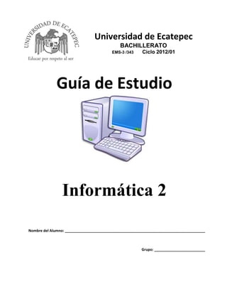 Universidad de Ecatepec
BACHILLERATO
EMS-3 /343

Ciclo 2012/01

Guía de Estudio

Informática 2
Nombre del Alumno: _____________________________________________________________________

Grupo: _________________________

Guía de Estudio – Informática 2

 