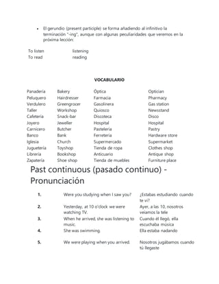  El gerundio (present participle) se forma añadiendo al infinitivo la
terminación "-ing", aunque con algunas peculiaridades que veremos en la
próxima lección:
To listen listening
To read reading
VOCABULARIO
Panadería Bakery Óptica Optician
Peluquero Hairdresser Farmacia Pharmacy
Verdulero Greengrocer Gasolinera Gas station
Taller Workshop Quiosco Newsstand
Cafetería Snack-bar Discoteca Disco
Joyero Jeweller Hospital Hospital
Carnicero Butcher Pastelería Pastry
Banco Bank Ferretería Hardware store
Iglesia Church Supermercado Supermarket
Juguetería Toyshop Tienda de ropa Clothes shop
Librería Bookshop Anticuario Antique shop
Zapatería Shoe shop Tienda de muebles Furniture place
Past continuous (pasado continuo) -
Pronunciación
1. Were you studying when I saw you? ¿Estabas estudiando cuando
te vi?
2. Yesterday, at 10 o'clock we were
watching TV.
Ayer, a las 10, nosotros
veíamos la tele
3. When he arrived, she was listening to
music.
Cuando él llegó, ella
escuchaba música
4. She was swimming. Ella estaba nadando
5. We were playing when you arrived. Nosotros jugábamos cuando
tú llegaste
 