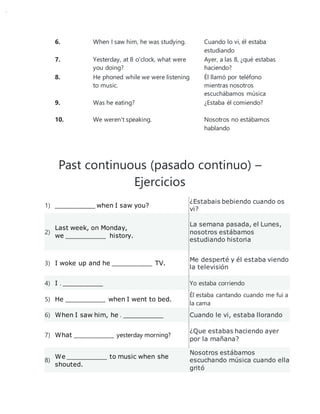 6. When I saw him, he was studying. Cuando lo vi, él estaba
estudiando
7. Yesterday, at 8 o'clock, what were
you doing?
Ayer, a las 8, ¿qué estabas
haciendo?
8. He phoned while we were listening
to music.
Él llamó por teléfono
mientras nosotros
escuchábamos música
9. Was he eating? ¿Estaba él comiendo?
10. We weren't speaking. Nosotros no estábamos
hablando
Past continuous (pasado continuo) –
Ejercicios
1) _______________ when I saw you?
¿Estabais bebiendo cuando os
vi?
2)
Last week, on Monday,
we _______________ history.
La semana pasada, el Lunes,
nosotros estábamos
estudiando historia
3) I woke up and he _______________ TV.
Me desperté y él estaba viendo
la televisión
4) I . _______________ Yo estaba corriendo
5) He _______________ when I went to bed.
Él estaba cantando cuando me fui a
la cama
6) When I saw him, he . _______________ Cuando le vi, estaba llorando
7) What _______________ yesterday morning?
¿Que estabas haciendo ayer
por la mañana?
8)
We _______________ to music when she
shouted.
Nosotros estábamos
escuchando música cuando ella
gritó
 