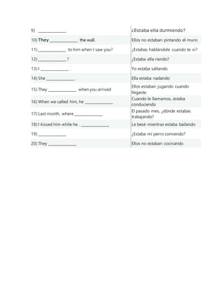 9) _______________ ¿Estaba ella durmiendo?
10) They _______________ the wall. Ellos no estaban pintando el muro
11) _______________ to him when I saw you? ¿Estabas hablándole cuando te vi?
12) _______________ ? ¿Estaba ella riendo?
13) I _______________ . Yo estaba saltando
14) She _______________ . Ella estaba nadando
15) They _______________ when you arrived
Ellos estaban jugando cuando
llegaste.
16) When we called him, he _______________
Cuando le llamamos, estaba
conduciendo
17) Last month, where _______________
El pasado mes, ¿dónde estabas
trabajando?
18) I kissed him while he . _______________ Le besé mientras estaba bailando
19) _______________ ¿Estaba mi perro comiendo?
20) They _______________ Ellos no estaban cocinando
 