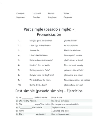 Cerrajero Locksmith Escritor Writer
Fontanero Plumber Carpintero Carpenter
Past simple (pasado simple) -
Pronunciación
1. Did you go to the cinema? ¿Fuiste al cine?
2. I didn't go to the cinema. Yo no fui al cine
3. She saw TV. Ella vio la televisión
4. I didn't like his house. No me gustó su casa
5. Did she dance in the party? ¿Bailó ella en la fiesta?
6. He didn't find his watch. Él no encontró su reloj
7. Did they come to Paris? ¿Vinieron ellos a París?
8. Did you know her boyfriend? ¿Conociste a su novio?
9. We didn't hear the news. Nosotros no oímos las noticias
10. Did he drink a beer? ¿Bebió él una cerveza?
Past simple (pasado simple) - Ejercicios
1) He ______________ to the cinema. Él fue al cine
2) She to my house. Ella no fue a mi casa
3) She ______________a new Television. Ella compró una nueva televisión
4) I ______________ the house. Yo pinté la casa
5) him? ¿Le gritó ella a él?
6) They ______________ yesterday. Ellos no llegaron ayer
 