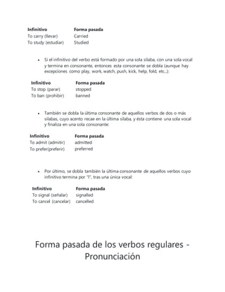 Infinitivo Forma pasada
To carry (llevar) Carried
To study (estudiar) Studied
 Si el infinitivo del verbo está formado por una sola sílaba, con una sola vocal
y termina en consonante, entonces esta consonante se dobla (aunque hay
excepciones como play, work, watch, push, kick, help, fold, etc...):
Infinitivo Forma pasada
To stop (parar) stopped
To ban (prohibir) banned
 También se dobla la última consonante de aquellos verbos de dos o más
silabas, cuyo acento recae en la última sílaba, y ésta contiene una sola vocal
y finaliza en una sola consonante:
Infinitivo Forma pasada
To admit (admitir) admitted
To prefer(preferir) preferred
 Por último, se dobla también la última consonante de aquellos verbos cuyo
infinitivo termina por "l", tras una única vocal:
Infinitivo Forma pasada
To signal (señalar) signalled
To cancel (cancelar) cancelled
Forma pasada de los verbos regulares -
Pronunciación
 