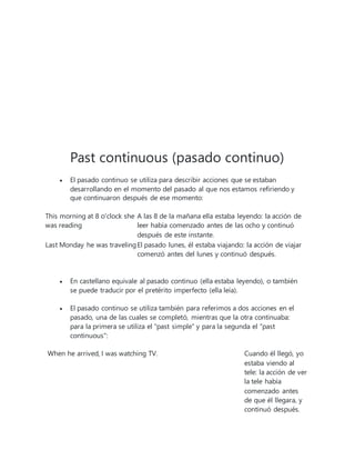 Past continuous (pasado continuo)
 El pasado continuo se utiliza para describir acciones que se estaban
desarrollando en el momento del pasado al que nos estamos refiriendo y
que continuaron después de ese momento:
This morning at 8 o'clock she
was reading
A las 8 de la mañana ella estaba leyendo: la acción de
leer había comenzado antes de las ocho y continuó
después de este instante.
Last Monday he was travelingEl pasado lunes, él estaba viajando: la acción de viajar
comenzó antes del lunes y continuó después.
 En castellano equivale al pasado continuo (ella estaba leyendo), o también
se puede traducir por el pretérito imperfecto (ella leía).
 El pasado continuo se utiliza también para referimos a dos acciones en el
pasado, una de las cuales se completó, mientras que la otra continuaba:
para la primera se utiliza el "past simple" y para la segunda el "past
continuous":
When he arrived, I was watching TV. Cuando él llegó, yo
estaba viendo al
tele: la acción de ver
la tele había
comenzado antes
de que él llegara, y
continuó después.
 