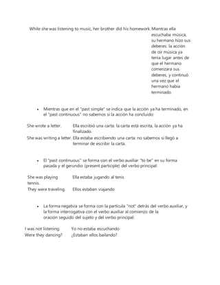 While she was listening to music, her brother did his homework.Mientras ella
escuchaba música,
su hermano hizo sus
deberes: la acción
de oír música ya
tenía lugar antes de
que el hermano
comenzara sus
deberes, y continuó
una vez que el
hermano había
terminado.
 Mientras que en el "past simple" se indica que la acción ya ha terminado, en
el "past continuous" no sabemos si la acción ha concluido:
She wrote a letter. Ella escribió una carta: la carta está escrita, la acción ya ha
finalizado.
She was writing a letter. Ella estaba escribiendo una carta: no sabemos si llegó a
terminar de escribir la carta.
 El "past continuous" se forma con el verbo auxiliar "to be" en su forma
pasada y el gerundio (present participle) del verbo principal:
She was playing
tennis.
Ella estaba jugando al tenis
They were traveling. Ellos estaban viajando
 La forma negativa se forma con la partícula "not" detrás del verbo auxiliar, y
la forma interrogativa con el verbo auxiliar al comienzo de la
oración seguido del sujeto y del verbo principal:
I was not listening. Yo no estaba escuchando
Were they dancing? ¿Estaban ellos bailando?
 