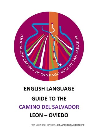 ENGLISH LANGUAGE
GUIDE TO THE
CAMINO DEL SALVADOR
LEON – OVIEDO
TEXT AND PHOTOS COPYRIGHT: JOSE ANTONIO CUÑARRO EXPOSITO

 