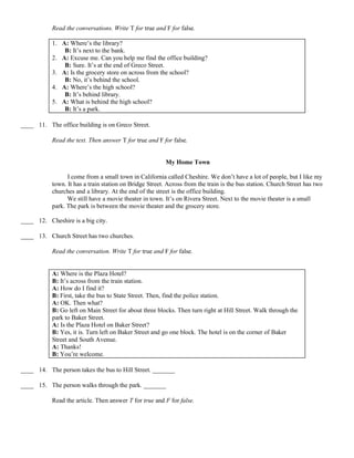 Read the conversations. Write T for true and F for false.
1. A: Where’s the library?
B: It’s next to the bank.
2. A: Excuse me. Can you help me find the office building?
B: Sure. It’s at the end of Greco Street.
3. A: Is the grocery store on across from the school?
B: No, it’s behind the school.
4. A: Where’s the high school?
B: It’s behind library.
5. A: What is behind the high school?
B: It’s a park.
____ 11. The office building is on Greco Street.
Read the text. Then answer T for true and F for false.
My Home Town
I come from a small town in California called Cheshire. We don’t have a lot of people, but I like my
town. It has a train station on Bridge Street. Across from the train is the bus station. Church Street has two
churches and a library. At the end of the street is the office building.
We still have a movie theater in town. It’s on Rivera Street. Next to the movie theater is a small
park. The park is between the movie theater and the grocery store.
____ 12. Cheshire is a big city.
____ 13. Church Street has two churches.
Read the conversation. Write T for true and F for false.
A: Where is the Plaza Hotel?
B: It’s across from the train station.
A: How do I find it?
B: First, take the bus to State Street. Then, find the police station.
A: OK. Then what?
B: Go left on Main Street for about three blocks. Then turn right at Hill Street. Walk through the
park to Baker Street.
A: Is the Plaza Hotel on Baker Street?
B: Yes, it is. Turn left on Baker Street and go one block. The hotel is on the corner of Baker
Street and South Avenue.
A: Thanks!
B: You’re welcome.
____ 14. The person takes the bus to Hill Street. _______
____ 15. The person walks through the park. _______
Read the article. Then answer T for true and F for false.
 