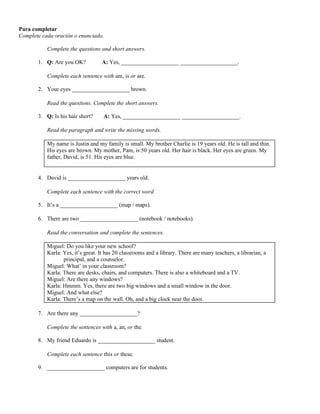 Para completar
Complete cada oración o enunciado.
Complete the questions and short answers.
1. Q: Are you OK? A: Yes, ____________________ ____________________.
Complete each sentence with am, is or are.
2. Your eyes ____________________ brown.
Read the questions. Complete the short answers.
3. Q: Is his hair short? A: Yes, ____________________ ____________________.
Read the paragraph and write the missing words.
My name is Justin and my family is small. My brother Charlie is 19 years old. He is tall and thin.
His eyes are brown. My mother, Pam, is 50 years old. Her hair is black. Her eyes are green. My
father, David, is 51. His eyes are blue.
4. David is ____________________ years old.
Complete each sentence with the correct word.
5. It’s a ____________________ (map / maps).
6. There are two ____________________ (notebook / notebooks).
Read the conversation and complete the sentences.
Miguel: Do you like your new school?
Karla: Yes, it’s great. It has 20 classrooms and a library. There are many teachers, a librarian, a
principal, and a counselor.
Miguel: What’ in your classroom?
Karla: There are desks, chairs, and computers. There is also a whiteboard and a TV.
Miguel: Are there any windows?
Karla: Hmmm. Yes, there are two big windows and a small window in the door.
Miguel: And what else?
Karla: There’s a map on the wall. Oh, and a big clock near the door.
7. Are there any ____________________?
Complete the sentences with a, an, or the.
8. My friend Eduardo is ____________________ student.
Complete each sentence this or these.
9. ____________________ computers are for students.
 