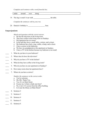 Complete each sentence with a word from the box.
under around over along
19. The dog is small. It can walk ____________________ the table.
Complete the sentences with in, on or at.
20. Daniela’s birthday is ____________________ June.
Emparejamiento
Match each question with the correct answer.
a. He has the television in the living room.
b. They have coffee in the living room on Sundays.
c. Her apartment has six rooms.
d. In the hall they have a small table, a mirror, and a closet.
e. My bedroom has a bed, a rug, a table, a lamp, and a closet.
f. I have a mirror in the bathroom.
g. We have my grandparents at the apartment on Sundays.
h. I have a TV in the kitchen because my bedroom is too small.
____ 1. What do you have in your bedroom?
____ 2. Where does he have the television?
____ 3. Why do you have a TV in the kitchen?
____ 4. When do they have coffee in the living room?
____ 5. Who do you have at your apartment on Sundays?
____ 6. How many rooms does her apartment have?
____ 7. Where do you have a mirror?
Number the sentences in the correct order.
a. You’re welcome.
b. Oh, OK. Thank You.
c. Yes, It’s on Main Street.
d. Excuse me. Is there a bank near here?
e. No, it isn’t. It’s across from the office building.
f. Is it near the library on Main Street?
____ 8. Sentence 2
____ 9. Sentence 3
____ 10. Sentence 4
____ 11. Sentence 5
____ 12. Sentence 6
 
