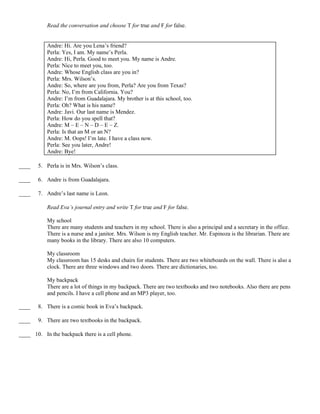 Read the conversation and choose T for true and F for false.
Andre: Hi. Are you Lena’s friend?
Perla: Yes, I am. My name’s Perla.
Andre: Hi, Perla. Good to meet you. My name is Andre.
Perla: Nice to meet you, too.
Andre: Whose English class are you in?
Perla: Mrs. Wilson’s.
Andre: So, where are you from, Perla? Are you from Texas?
Perla: No, I’m from California. You?
Andre: I’m from Guadalajara. My brother is at this school, too.
Perla: Oh? What is his name?
Andre: Javi. Our last name is Mendez.
Perla: How do you spell that?
Andre: M – E – N – D – E – Z.
Perla: Is that an M or an N?
Andre: M. Oops! I’m late. I have a class now.
Perla: See you later, Andre!
Andre: Bye!
____ 5. Perla is in Mrs. Wilson’s class.
____ 6. Andre is from Guadalajara.
____ 7. Andre’s last name is Leon.
Read Eva’s journal entry and write T for true and F for false.
My school
There are many students and teachers in my school. There is also a principal and a secretary in the office.
There is a nurse and a janitor. Mrs. Wilson is my English teacher. Mr. Espinoza is the librarian. There are
many books in the library. There are also 10 computers.
My classroom
My classroom has 15 desks and chairs for students. There are two whiteboards on the wall. There is also a
clock. There are three windows and two doors. There are dictionaries, too.
My backpack
There are a lot of things in my backpack. There are two textbooks and two notebooks. Also there are pens
and pencils. I have a cell phone and an MP3 player, too.
____ 8. There is a comic book in Eva’s backpack.
____ 9. There are two textbooks in the backpack.
____ 10. In the backpack there is a cell phone.
 