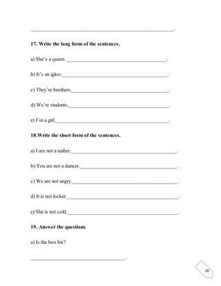 10
_____________________________________________________.
17. Write the long form of the sentences.
a) She’s a queen. _____________________________________.
b) It’s an igloo._______________________________________.
c) They’re brothers.____________________________________.
d) We’re students._____________________________________.
e) I’m a girl.__________________________________________.
18.Write the short form of the sentences.
a) I am not a teaher._______________________________________.
b) You are not a dancer.____________________________________.
c) We are not angry._______________________________________.
d) It is not locker._________________________________________.
e) She is not cold._________________________________________.
19. Answer the questions
a) Is the box bis?
___________________________________.
 