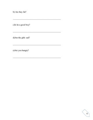 11
b) Are they fat?
__________________________________________
c)Is he a good boy?
__________________________________________
d)Are the girls sad?
__________________________________________
e)Are you hungry?
__________________________________________
 