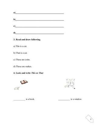 2
a)_________________________________________
b)_________________________________________
c)_________________________________________
d)_________________________________________
3. Read and draw following.
a) This is a cat.
b) That is a car.
c) These are coins.
d) Those are snakes.
4. Look and write This or That
__________ is a book. ______________ is a window.
 