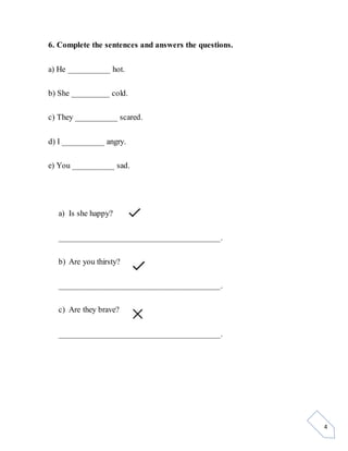 4
6. Complete the sentences and answers the questions.
a) He __________ hot.
b) She _________ cold.
c) They __________ scared.
d) I __________ angry.
e) You __________ sad.
a) Is she happy?
______________________________________.
b) Are you thirsty?
______________________________________.
c) Are they brave?
______________________________________.
 