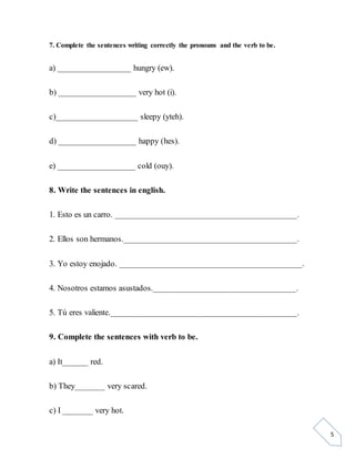 5
7. Complete the sentences writing correctly the pronouns and the verb to be.
a) _________________ hungry (ew).
b) __________________ very hot (i).
c)___________________ sleepy (yteh).
d) __________________ happy (hes).
e) __________________ cold (ouy).
8. Write the sentences in english.
1. Esto es un carro. __________________________________________.
2. Ellos son hermanos.________________________________________.
3. Yo estoy enojado. __________________________________________.
4. Nosotros estamos asustados._________________________________.
5. Tú eres valiente.___________________________________________.
9. Complete the sentences with verb to be.
a) It______ red.
b) They_______ very scared.
c) I _______ very hot.
 