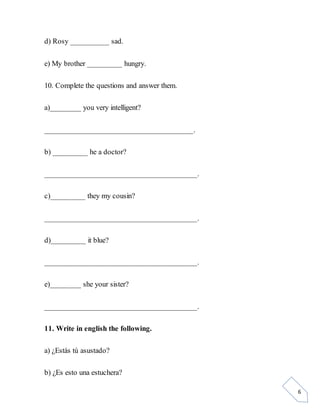 6
d) Rosy __________ sad.
e) My brother _________ hungry.
10. Complete the questions and answer them.
a)________ you very intelligent?
______________________________________.
b) _________ he a doctor?
_______________________________________.
c)_________ they my cousin?
_______________________________________.
d)_________ it blue?
_______________________________________.
e)________ she your sister?
_______________________________________.
11. Write in english the following.
a) ¿Estás tú asustado?
b) ¿Es esto una estuchera?
 