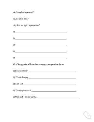 7
c) ¿Son ellas hermanas?
d) ¿Es él un niño?
e) ¿ Son los lápices pequeños?
a)_____________________________________________.
b)_____________________________________________.
c)_____________________________________________.
d)_____________________________________________.
e)_____________________________________________.
12. Change the affirmative sentences to question form.
a) Rosy is thisrty. _________________________________________
b) Tom is hungry._________________________________________
c) I am sad.______________________________________________
d) The dog is scared._______________________________________
e) Max and Tim are happy._____________________________________
 