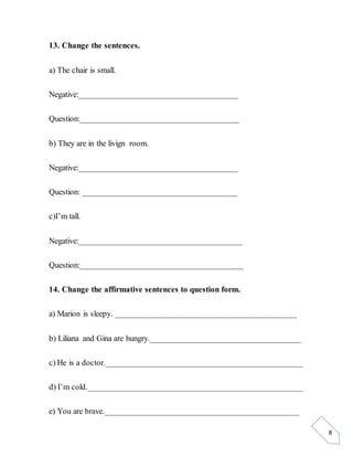 8
13. Change the sentences.
a) The chair is small.
Negative:_____________________________________
Question:_____________________________________
b) They are in the livign room.
Negative:_____________________________________
Question: ____________________________________
c)I’m tall.
Negative:______________________________________
Question:______________________________________
14. Change the affirmative sentences to question form.
a) Marion is sleepy. __________________________________________
b) Liliana and Gina are hungry.___________________________________
c) He is a doctor.______________________________________________
d) I’m cold.__________________________________________________
e) You are brave._____________________________________________
 