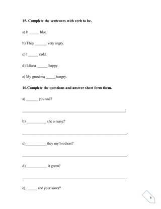 9
15. Complete the sentences with verb to be.
a) It _____ blue.
b) They ______ very angry.
c) I _____ cold.
d) Liliana _____ happy.
e) My grandma _____hungry.
16.Complete the questions and answer short form them.
a) ______ you sad?
____________________________________________________:
b) __________ she a nurse?
_____________________________________________________.
c)___________they my brothers?
_____________________________________________________.
d)___________ it green?
_____________________________________________________.
e)______ she your sister?
 
