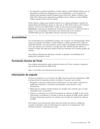 v Su dispositivo portátil inalámbrico. Puede utilizar LookAt Mobile Edition con un
                  dispositivo portátil que disponga de acceso inalámbrico y un navegador de
                  Internet (por ejemplo, Internet Explorer para Pocket PC, Blazer o Eudora para
                  Palm OS u Opera para dispositivos portátiles Linux). Enlace a LookAt Mobile
                  Edition desde el sitio web de LookAt.

                Puede obtener código para instalar LookAt en su sistema principal o estación de
                trabajo Microsoft Windows desde un disco de su IBM Online Library z/OS Software
                Products Collection Kit (SK3T-4270) o desde el sitio web de LookAt (pulse
                Download y seleccione la plataforma, el release, la colección y la ubicación que se
                ajusten a sus necesidades). Encontrará más información en los archivos
                LOOKAT.ME que hay disponibles durante el proceso de descarga.

Accesibilidad
                Las características de accesibilidad ayudan a los usuarios con discapacidades físicas
                como, por ejemplo movilidad o visión limitada, a utilizar productos de software
                satisfactoriamente. Con este producto, puede utilizar tecnologías asistenciales para
                oír lo que aparece en la interfaz y navegar por ella. También puede utilizar el
                teclado en lugar del ratón para utilizar todas las funciones de la interfaz gráfica de
                usuario.

                Para obtener información adicional, consulte el apéndice Accesibilidad de la
                publicación Installation Guide.

Formación técnica de Tivoli
                Para obtener información sobre formación técnica de Tivoli, consulte el siguiente
                sitio web de formación de IBM Tivoli:

                http://www.ibm.com/software/tivoli/education

Información de soporte
                Si tiene un problema con el software de IBM, deseará resolverlo rápidamente. IBM
                le proporciona los siguientes modos de obtener el soporte que necesite:
                v Búsqueda en bases de información: Puede buscar en una extensa colección de
                   problemas conocidos y soluciones provisionales, notas técnicas y otra
                   información.
                v Obtención de arreglos: Puede localizar los arreglos más recientes que ya estén
                   disponibles para su producto.
                v Ponerse en contacto con el centro de soporte de software de IBM. Si aún no ha
                   solucionado su problema y necesita la ayuda de alguien de IBM, puede utilizar
                   diversas formas para ponerse en contacto con el centro de soporte de software
                   de IBM.

                Para obtener más información sobre estos tres modos de resolver problemas,
                consulte el apéndice sobre la información de soporte en la publicación Tivoli
                Workload Scheduler: Troubleshooting Guide.




                                                                           Acerca de esta publicación   ix
 