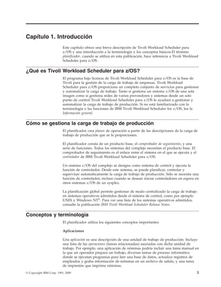Capítulo 1. Introducción
                          Este capítulo ofrece una breve descripción de Tivoli Workload Scheduler para
                          z/OS y una introducción a la terminología y los conceptos básicos.El término
                          planificador, cuando se utiliza en esta publicación, hace referencia a Tivoli Workload
                          Scheduler para z/OS.

¿Qué es Tivoli Workload Scheduler para z/OS?
                          El programa bajo licencia de Tivoli Workload Scheduler para z/OS es la base de
                          Tivoli para la gestión de la carga de trabajo de empresas. Tivoli Workload
                          Scheduler para z/OS proporciona un completo conjunto de servicios para gestionar
                          y automatizar la carga de trabajo. Tanto si gestiona un sistema z/OS de una sola
                          imagen como si gestiona redes de varios proveedores y sistemas desde un solo
                          punto de control Tivoli Workload Scheduler para z/OS le ayudará a gestionar y
                          automatizar la carga de trabajo de producción. Si no está familiarizado con la
                          terminología o las funciones de IBM Tivoli Workload Scheduler for z/OS, lea la
                          Información general.

Cómo se gestiona la carga de trabajo de producción
                          El planificador crea planes de operación a partir de las descripciones de la carga de
                          trabajo de producción que se le proporcionen.

                          El planificador consta de un producto base, el comprobador de seguimiento, y una
                          serie de funciones. Todos los sistemas del complejo necesitan el producto base. El
                          comprobador de seguimiento es el enlace entre el sistema en el que se ejecuta y el
                          controlador de IBM Tivoli Workload Scheduler para z/OS.

                          Un sistema z/OS del complejo se designa como sistema de control y ejecuta la
                          función de controlador. Desde este sistema, se puede planificar, controlar y
                          supervisar automáticamente la carga de trabajo de producción. Sólo se necesita una
                          función de controlador, incluso cuando se desean iniciar controladores en espera en
                          otros sistemas z/OS de un sysplex.

                          La planificación global permite gestionar de modo centralizado la carga de trabajo
                          en sistemas operativos admitidos desde el sistema de control, como por ejemplo
                          UNIX y Windows NT®. Para ver una lista de los sistemas operativos admitidos,
                          consulte la publicación IBM Tivoli Workload Scheduler Release Notes.

Conceptos y terminología
                          El planificador utiliza los siguientes conceptos importantes:

                          Aplicaciones

                          Una aplicación es una descripción de una unidad de trabajo de producción. Incluye
                          una lista de las operaciones (tareas relacionadas) asociadas con dicha unidad de
                          trabajo. Por ejemplo, una aplicación de nóminas podría incluir una tarea manual en
                          la que un operador prepara un trabajo, diversas tareas de proceso informático
                          donde se ejecutan programas para leer una base de datos, actualiza registros de
                          empleados y graba información de nóminas en un archivo de salida, y una tarea
                          de impresión que imprime nóminas.
© Copyright IBM Corp. 1991, 2009                                                                               1
 