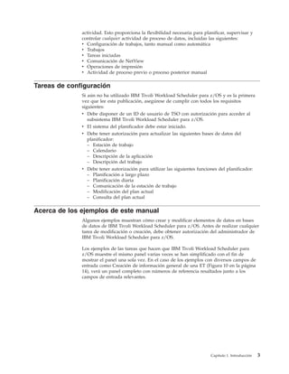 actividad. Esto proporciona la flexibilidad necesaria para planificar, supervisar y
              controlar cualquier actividad de proceso de datos, incluidas las siguientes:
              v Configuración de trabajos, tanto manual como automática
              v Trabajos
              v Tareas iniciadas
              v Comunicación de NetView
              v Operaciones de impresión
              v Actividad de proceso previo o proceso posterior manual

Tareas de configuración
              Si aún no ha utilizado IBM Tivoli Workload Scheduler para z/OS y es la primera
              vez que lee esta publicación, asegúrese de cumplir con todos los requisitos
              siguientes:
              v Debe disponer de un ID de usuario de TSO con autorización para acceder al
                subsistema IBM Tivoli Workload Scheduler para z/OS.
              v El sistema del planificador debe estar iniciado.
              v Debe tener autorización para actualizar las siguientes bases de datos del
                planificador:
                – Estación de trabajo
                – Calendario
                – Descripción de la aplicación
                – Descripción del trabajo
              v Debe tener autorización para utilizar las siguientes funciones del planificador:
                – Planificación a largo plazo
                – Planificación diaria
                – Comunicación de la estación de trabajo
                – Modificación del plan actual
                – Consulta del plan actual

Acerca de los ejemplos de este manual
              Algunos ejemplos muestran cómo crear y modificar elementos de datos en bases
              de datos de IBM Tivoli Workload Scheduler para z/OS. Antes de realizar cualquier
              tarea de modificación o creación, debe obtener autorización del administrador de
              IBM Tivoli Workload Scheduler para z/OS.

              Los ejemplos de las tareas que hacen que IBM Tivoli Workload Scheduler para
              z/OS muestre el mismo panel varias veces se han simplificado con el fin de
              mostrar el panel una sola vez. En el caso de los ejemplos con diversos campos de
              entrada como Creación de información general de una ET (Figura 10 en la página
              14), verá un panel completo con números de referencia resaltados junto a los
              campos de entrada relevantes.




                                                                            Capítulo 1. Introducción   3
 