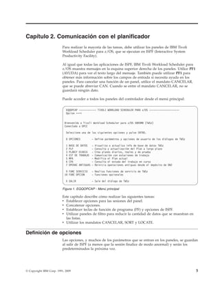 Capítulo 2. Comunicación con el planificador
                          Para realizar la mayoría de las tareas, debe utilizar los paneles de IBM Tivoli
                          Workload Scheduler para z/OS, que se ejecutan en ISPF (Interactive System
                          Productivity Facility).

                          Al igual que todas las aplicaciones de ISPF, IBM Tivoli Workload Scheduler para
                          z/OS muestra mensajes en la esquina superior derecha de los paneles. Utilice PF1
                          (AYUDA) para ver el texto largo del mensaje. También puede utilizar PF1 para
                          obtener más información sobre los campos de entrada si necesita ayuda en los
                          paneles. Para cancelar una función de un panel, utilice el mandato CANCELAR,
                          que se puede abreviar CAN. Cuando se entre el mandato CANCELAR, no se
                          guardará ningún dato.

                          Puede acceder a todos los paneles del controlador desde el menú principal:


                            EQQOPCAP ------------ TIVOLI WORKLOAD SCHEDULER PARA z/OS ---------------------
                            Opcion ===>


                           Bienvenido a Tivoli Workload Scheduler para z/OS V8R5M0 (TWSz)
                           Conectado a OPCC

                            Seleccione una de las siguientes opciones y pulse INTRO.

                            0 OPCIONES            - Define parámetros y opciones de usuario de los diálogos de TWSz

                            1   BASE DE DATOS     -   Visualiza o actualiza info de base de datos TWSz
                            2   PLP               -   Consulta y actualización del Plan a largo plazo
                            3   PLANIF DIARIA     -   Crea planes diarios, reales y de prueba
                            4   EST DE TRABAJO    -   Comunicación con estaciones de trabajo
                            5   MPA               -   Modifica el Plan actual
                            6   CPA               -   Consulta el estado del trabajo en curso
                            7   OPERAC ANTIGUAS   -   Reinicia operaciones antiguas desde el depósito de DB2

                            9 FUNC SERVICIO       - Realiza funciones de servicio de TWSz
                           10 FUNC OPCION         - Funciones opcionales

                            X SALIR               - Sale del diálogo de TWSz

                          Figura 1. EQQOPCAP - Menú principal

                          Este capítulo describe cómo realizar las siguientes tareas:
                          v Establecer opciones para las sesiones del panel.
                          v Concatenar opciones.
                          v Establecer teclas de función de programa (PF) y opciones de ISPF.
                          v Utilizar paneles de filtro para reducir la cantidad de datos que se muestran en
                            las listas.
                          v Utilizar los mandatos CANCELAR, SORT y LOCATE.

Definición de opciones
                          Las opciones, y muchos de los parámetros que se entran en los paneles, se guardan
                          al salir de ISPF (a menos que la sesión finalice de modo anormal) y serán los
                          predeterminados la próxima vez.




© Copyright IBM Corp. 1991, 2009                                                                                      5
 