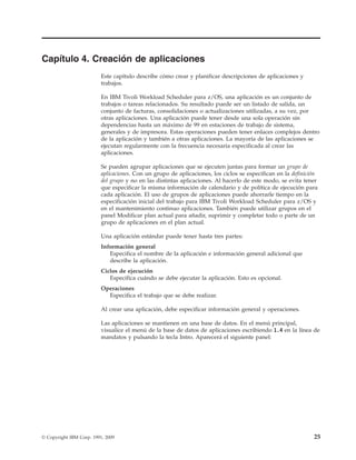 Capítulo 4. Creación de aplicaciones
                          Este capítulo describe cómo crear y planificar descripciones de aplicaciones y
                          trabajos.

                          En IBM Tivoli Workload Scheduler para z/OS, una aplicación es un conjunto de
                          trabajos o tareas relacionados. Su resultado puede ser un listado de salida, un
                          conjunto de facturas, consolidaciones o actualizaciones utilizadas, a su vez, por
                          otras aplicaciones. Una aplicación puede tener desde una sola operación sin
                          dependencias hasta un máximo de 99 en estaciones de trabajo de sistema,
                          generales y de impresora. Estas operaciones pueden tener enlaces complejos dentro
                          de la aplicación y también a otras aplicaciones. La mayoría de las aplicaciones se
                          ejecutan regularmente con la frecuencia necesaria especificada al crear las
                          aplicaciones.

                          Se pueden agrupar aplicaciones que se ejecuten juntas para formar un grupo de
                          aplicaciones. Con un grupo de aplicaciones, los ciclos se especifican en la definición
                          del grupo y no en las distintas aplicaciones. Al hacerlo de este modo, se evita tener
                          que especificar la misma información de calendario y de política de ejecución para
                          cada aplicación. El uso de grupos de aplicaciones puede ahorrarle tiempo en la
                          especificación inicial del trabajo para IBM Tivoli Workload Scheduler para z/OS y
                          en el mantenimiento continuo aplicaciones. También puede utilizar grupos en el
                          panel Modificar plan actual para añadir, suprimir y completar todo o parte de un
                          grupo de aplicaciones en el plan actual.

                          Una aplicación estándar puede tener hasta tres partes:
                          Información general
                             Especifica el nombre de la aplicación e información general adicional que
                             describe la aplicación.
                          Ciclos de ejecución
                             Especifica cuándo se debe ejecutar la aplicación. Esto es opcional.
                          Operaciones
                            Especifica el trabajo que se debe realizar.

                          Al crear una aplicación, debe especificar información general y operaciones.

                          Las aplicaciones se mantienen en una base de datos. En el menú principal,
                          visualice el menú de la base de datos de aplicaciones escribiendo 1.4 en la línea de
                          mandatos y pulsando la tecla Intro. Aparecerá el siguiente panel:




© Copyright IBM Corp. 1991, 2009                                                                              25
 