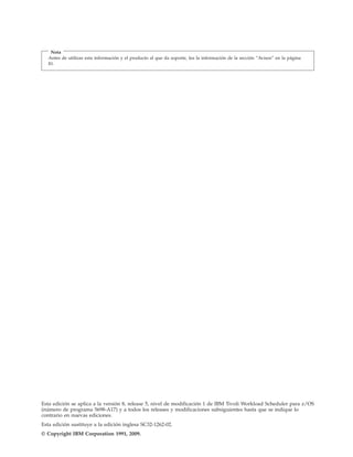 Nota
   Antes de utilizar esta información y el producto al que da soporte, lea la información de la sección “Avisos” en la página
   81.




Esta edición se aplica a la versión 8, release 5, nivel de modificación 1 de IBM Tivoli Workload Scheduler para z/OS
(número de programa 5698-A17) y a todos los releases y modificaciones subsiguientes hasta que se indique lo
contrario en nuevas ediciones.
Esta edición sustituye a la edición inglesa SC32-1262-02.
© Copyright IBM Corporation 1991, 2009.
 
