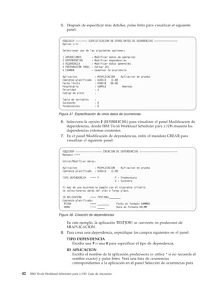 5. Después de especificar más detalles, pulse Intro para visualizar el siguiente
                              panel:


                            EQQLSELP -------- ESPECIFICACION DE OTROS DATOS DE OCURRENCIAS ----------------
                            Opcion ===>

                            Seleccionar una de las siguientes opciones:

                            1   OPERACIONES         -   Modificar datos de operacion
                            2   DEPENDENCIAS        -   Modificar dependencias
                            3   OCURRENCIA          -   Modificar datos generales
                            4   PREPARACIÓN TRAB.   -   Editar JCL
                            5   EXAMEN              -   Examinar la ocurrencia

                            Aplicacion                  :   MIAPLICACION   Aplicacion de prueba
                            Comienzo planificado        :   030513 11.00
                            Fecha limite                :   030514 06.00
                            Propietario                 :   SAMPLE          Nominas
                            Prioridad                   :   5
                            Codigo de error             :

                            Tabla de variables          :
                            Sucesores                   : 0
                            Predecesores                : 0

                         Figura 37. Especificación de otros datos de ocurrencias

                           6. Seleccione la opción 2 (DEPENDENCIAS) para visualizar el panel Modificación de
                              dependencias, donde IBM Tivoli Workload Scheduler para z/OS muestra las
                              dependencias externas existentes.
                           7. En el panel Modificación de dependencias, entre el mandato CREAR para
                              visualizar el siguiente panel:


                            EQQLCADP ------------------ CREACION DE DEPENDENCIAS --------------------------
                            Mandato ===>

                            Entrar/Modificar datos:

                            Aplicacion                  : MIAPLICACION     Aplicacion de prueba
                            Comienzo planificado        : 030513 11.00

                            TIPO DEPENDENCIA        ===> P            P - Predecesora
                                                                      U - Sucesora

                            Si mas de una ocurrencia cumple con el siguiente criterio
                            se seleccionaran datos del plan a largo plazo.

                            ID APLICACIÓN      ===> TESTJOB*________
                            Comienzo planificado:
                             FECHA             ===> ________     Fecha en formato AAMMDD
                             HORA              ===> _____        Hora en formato HH.MM

                         Figura 38. Creación de dependencias

                                En este ejemplo, la aplicación TESTJOB1 se convierte en predecesor de
                                MIAPLICACION.
                           8. Para crear una dependencia, especifique los campos siguientes en el panel:
                                TIPO DEPENDENCIA
                                   Escriba una P o una U para especificar el tipo de dependencia.
                                ID APLICACION
                                   Escriba el nombre de la aplicación predecesora (o utilice * si no recuerda el
                                   nombre exacto) y pulse Intro. Verá una lista de ocurrencias
                                   correspondientes a la aplicación en el panel Selección de ocurrencias para

42   IBM Tivoli Workload Scheduler para z/OS: Guía de iniciación
 