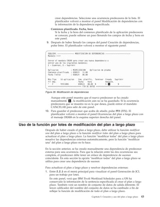 crear dependencias. Seleccione una ocurrencia predecesora de la lista. El
                       planificador volverá a mostrar el panel Modificación de dependencias con
                       la información de la dependencia especificada.
                   Comienzo planificado. Fecha, hora
                      Si la fecha y la hora del comienzo planificado de la aplicación predecesora
                      se conocen, puede saltarse un paso llenando los campos de fecha y hora en
                      este panel.
                9. Después de haber llenado los campos del panel Creación de dependencias,
                   pulse Intro. El planificador volverá a mostrar el siguiente panel:


                 EQQLCDPL ---------------- MODIFICACION DE DEPENDENCIAS ------------------------
                 Mandato ===>

                 Entrar el mandato CREAR para crear una nueva dependencia o
                 entrar uno de los siguientes mandatos:
                 E - Examinar, D - Suprimir

                 Aplicacion           : MIAPLICACION     Aplicacion de prueba
                 Comienzo planificado : 030513 11.00
                 Fecha limite         : 030514 06.00

                 Mto Tipo    Id aplicacion    Com. planific. Terminar Creada Suprimir
                 fil dep.                     fecha    hora             manualm.
                 '   P       TESTJOB1         030513 08.00 N            S 1         N
                 ******************************** FIN DE DATOS *********************************

               Figura 39. Modificación de dependencias

                   Aunque este panel muestra que el nuevo predecesor se ha creado
                   manualmente 1 , la modificación aún no se ha guardado. Si la ocurrencia
                   predecesora que se muestra no es la que desea, puede entrar el mandato
                   CANCELAR para salir de este panel.
               10. Para guardar el predecesor que acaba de añadir, pulse PF3 (FIN). El
                   planificador volverá a mostrar el panel Ocurrencias del plan a largo plazo con
                   el mensaje CREADA en la esquina superior derecha del panel.

Uso de la función por lotes de modificación del plan a largo plazo
               Después de haber creado el plan a largo plazo, debe utilizar la función modificar
               una del plan a largo plazo o la función modificar todas del plan a largo plazo para
               actualizar el plan a largo plazo. La función "modificar todas" del plan a largo plazo
               resuelve las dependencias externas automáticamente, pero la función "modificar
               una" del plan a largo plazo no lo hace.

               En la sección anterior, se ha creado manualmente una dependencia de predecesor
               externa para una ocurrencia. Para que la relación entre las dos ocurrencias sea
               completa, el predecesor debe tener un enlace de dependencia de sucesor
               coincidente. En esta sección la opción "modificar todas" del plan a largo plazo se
               utiliza para crear una dependencia de sucesor.

               Para actualizar el plan a largo plazo y resolver dependencias externas:
               1. Entre 2.2.1 en el menú principal para visualizar el panel Generación de JCL
                  para un trabajo por lotes.
                  En este panel, verá que IBM Tivoli Workload Scheduler para z/OS ha
                  conservado la información de la sentencia especificada al crear el plan a largo
                  plazo. También verá un nombre de conjunto de datos de salida diferente. El
                  tercer calificador del nombre del conjunto de datos se ha cambiado a fin de
                  reflejar la función de modificación de todo el plan a largo plazo.

                                                          Capítulo 5. Creación y uso del plan a largo plazo   43
 