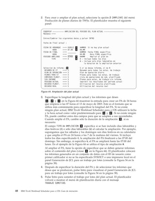 2. Para crear o ampliar el plan actual, seleccione la opción 2 (AMPLIAR) del menú
                            Producción de planes diarios de TWSz. El planificador muestra el siguiente
                            panel:


                            EQQDPEXP ----------- AMPLIACION DEL PERIODO DEL PLAN ACTUAL -------------------
                            Mandato ===>

                            Entrar/Cambiar los siguientes datos y pulsar INTRO

                            Fecha de final actual :

                            FECHA DE ARRANQUE   ===>   030513 1     AAMMDD Si no hay plan actual
                                     HORA       ===>   07.00    2   HH.MM
                            FECHA DE FINAL      ===>   ________     AAMMDD Fecha FINAL especifica
                                     HORA       ===>   _____        HH.MM     Hora FINAL especifica
                            PERIODO AMPLIADO    ===>   02400    3   HHHMM     Ampliar el plan en
                                    TIPO        ===>   A        4   A - incluye todos los dias
                                                                    W - incluye solo dias laborables en
                                                                        la duracion de la ampliacion anterior

                            Seleccion de informe : 5                S si se desea informe, si no N
                             RESUMEN DE ET     ===> S               Resumen para todas las estac. de trabajo
                             PLAN DE OPERACIÓN ===> S               Plan de operación diario
                             PLANES PARA ET    ===> S               Planes para todas las estac. de trabajo
                             COMIENZO PLANIF. ===> S                Lista de operaciones de com. planificado
                             SIN INFORME       ===> S               Planes para estac. de trabajo sin informe
                             PERIODO ACTUAL    ===> S               Imprimir los resultados del periodo actual
                             RECURSO PLANIF.   ===> S               Utilizacion del recurso planificado
                             RECURSO REAL      ===> S               Utilizacion del recurso real

                         Figura 44. Ampliación del plan actual

                         3. Especifique la longitud del plan actual y los informes que desee.
                             1 , 2 y 3 en la Figura 44 muestran la entrada para crear un PA de 24 horas
                            que empieza a las 07 horas el 13 de mayo de 2003. Este es el formato que se
                            utiliza más comúnmente para especificar la longitud del PA. Si no existe
                            ningún plan actual, IBM Tivoli Workload Scheduler para z/OS utilizará la fecha
                            y la hora actual como valor predeterminado para 1 y 2 . Si no existe ningún
                            PA, puede cambiar estos dos campos para que se adapten a sus necesidades.
                            Cuando amplíe el PA, cambie sólo la duración de la ampliación 3 , si es
                            necesario.
                            El campo TIPO de AMPLIACION 4 especifica si se han incluido días laborables y
                            días festivos (A) o sólo días laborables (W) al calcular la ampliación. Por ejemplo,
                            supongamos que los sábados y los domingos son días festivos en su calendario
                            y que amplía el PA en 24 horas a las 7 de la mañana del viernes. Si incluye
                            todos los días especificando A, la ampliación del PA finalizará a las 07:00 del
                            domingo. Sin embargo, si especifica W, el PA se ampliará hasta las 07:00 del
                            lunes. En el ejemplo de la Figura 44 se utiliza el tipo de ampliación A.
                            Al ampliar el PA, tiene la opción de especificar que se deben generar informes
                            sobre el contenido del plan (véase 5 en la Figura 44). El planificador colocará
                            los informes generados en un conjunto de datos con el ID de usuario como
                            primer calificador si no se ha especificado SYSOUT o una impresora local en el
                            panel Generación de JCL para un trabajo por lotes (consulte la Figura 34 en la
                            página 38).
                         4. Después de especificar la duración del PA y de seleccionar los informes que
                            desea que se produzcan, pulse Intro para visualizar el panel Generación de JCL
                            para un trabajo por lotes (consulte la Figura 34 en la página 38).
                         5. Pulse Intro para someter el trabajo por lotes del plan actual. El planificador
                            volverá a mostrar el menú de planificación diaria con el mensaje
                            TRABAJO SOMETIDO.


48   IBM Tivoli Workload Scheduler para z/OS: Guía de iniciación
 