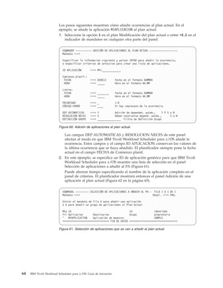 Los pasos siguientes muestran cómo añadir ocurrencias al plan actual. En el
                         ejemplo, se añade la aplicación MIAPLICACION al plan actual.
                         1. Seleccione la opción 1 en el plan Modificación del plan actual o entre =5.1 en el
                            indicador de mandatos en cualquier otra parte del panel.


                            EQQMADDP ----------- ADICIÓN DE APLICACIONES AL PLAN ACTUAL -------------------
                            Mandato ===>

                            Especificar la informacion siguiente y pulsar INTRO para añadir la ocurrencia,
                            o especificar criterios de seleccion para crear una lista de aplicaciones.

                            ID APLICACIÓN       ===> MY*_____________

                            Comienzo planif.:
                             FECHA              ===> 030513        Fecha en el formato AAMMDD
                             HORA               ===> _____         Hora en el formato HH.MM

                            Limite:
                             FECHA              ===> ________      Fecha en el formato AAMMDD
                             HORA               ===> _____         Hora en el formato HH.MM

                            PRIORIDAD           ===> _             1-9
                            CÓDIGO ERROR        ===> ____          Si hay reproceso de la ocurrencia

                            DEP AUTOMATICAS     ===> Y           Adición de dependen. autom.,     Y P S o N
                            RESOLUCION NECES    ===> S           Deben resolverse depend. autom.,       S o N
                            DEFINICIÓN GRUPO    ===> ________________ Filtro de Definición Grupo

                         Figura 60. Adición de aplicaciones al plan actual

                             Los campos DEP AUTOMATICAS y RESOLUCION NECES de este panel
                             afectan al modo en que IBM Tivoli Workload Scheduler para z/OS añade la
                             ocurrencia. Estos campos y el campo ID APLICACION conservan los valores de
                             la última ocurrencia que se haya añadido. El planificador siempre pone la fecha
                             actual en el campo FECHA de Comienzo planif.
                         2. En este ejemplo, se especifica un ID de aplicación genérico para que IBM Tivoli
                            Workload Scheduler para z/OS muestre una lista de selección en el panel
                            Selección de aplicaciones a añadir al PA (Figura 61).
                            Puede ahorrar tiempo especificando el nombre de la aplicación completo en el
                            panel de criterios. El planificador mostrará entonces el panel Adición de una
                            aplicación al plan actual (Figura 62 en la página 65).


                            EQQMAADL --------- SELECCIÓN DE APLICACIONES A AÑADIR AL PA - FILA 1 A 1 DE 1
                            Mandato ===>                                                  Despl. ===> PAG.

                            Entrar el mandato de fila A para añadir una aplicación
                            o G para añadir un grupo de aplicaciones al Plan Actual

                            Mto Id                                        Id               Identidad
                            fil Aplicacion       Descripcion              Grupo            propietario
                            '   MYAPPLICATION    Aplicación de muestra                     SAMPLE
                            ******************************** FIN DE DATOS *********************************

                         Figura 61. Selección de aplicaciones que se van a añadir al plan actual




64   IBM Tivoli Workload Scheduler para z/OS: Guía de iniciación
 