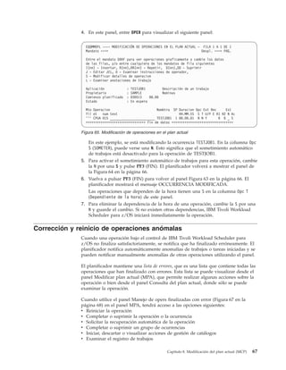 4. En este panel, entre OPER para visualizar el siguiente panel:


                EQQMMOPL ---- MODIFICACIÓN DE OPERACIONES EN EL PLAN ACTUAL - FILA 1 A 1 DE 1
                Mandato ===>                                                  Despl. ===> PAG.

                Entre el mandato GRAF para ver operaciones graficamente o cambie los datos
                de las filas, y/o entre cualquiera de los mandatos de fila siguientes
                I(nn) - Insertar, R(nn),RR(nn) - Repetir, D(nn),DD - Suprimir
                J - Editar JCL, O - Examinar instrucciones de operador,
                S - Modificar detalles de operacion
                L - Examinar anotaciones de trabajo

                Aplicación           : TESTJOB1          Descripción de un trabajo
                Propietario          : SAMPLE            Nominas
                Comienzo planificado : 030513    08.00
                Estado               : En espera

                Mto Operacion                         Nombtra SP Duracion Opc Ext Rec      Est
                fil et   num text                                 HH.MM.SS S T U/P E R1 R2 N Ac
                ''' CPUA 015 ________________________ TESTJOB1 1 00.00.01 N N Y        0 0 _ S
                ******************************** Fin de datos *********************************

              Figura 65. Modificación de operaciones en el plan actual

                 En este ejemplo, se está modificando la ocurrencia TESTJOB1. En la columna Opc
                 S (SOMETER), puede verse una N. Esto significa que el sometimiento automático
                 de trabajos está desactivado para la operación de TESTJOB1.
              5. Para activar el sometimiento automático de trabajos para esta operación, cambie
                 la N por una S y pulse PF3 (FIN). El planificador volverá a mostrar el panel de
                 la Figura 64 en la página 66.
              6. Vuelva a pulsar PF3 (FIN) para volver al panel Figura 63 en la página 66. El
                 planificador mostrará el mensaje OCCURRENCIA MODIFICADA.
                 Las operaciones que dependen de la hora tienen una S en la columna Opc T
                 (Dependiente de la hora) de este panel.
              7. Para eliminar la dependencia de la hora de una operación, cambie la S por una
                 N y guarde el cambio. Si no existen otras dependencias, IBM Tivoli Workload
                 Scheduler para z/OS iniciará inmediatamente la operación.

Corrección y reinicio de operaciones anómalas
              Cuando una operación bajo el control de IBM Tivoli Workload Scheduler para
              z/OS no finaliza satisfactoriamente, se notifica que ha finalizado erróneamente. El
              planificador notifica automáticamente anomalías de trabajos o tareas iniciadas y se
              pueden notificar manualmente anomalías de otras operaciones utilizando el panel.

              El planificador mantiene una lista de errores, que es una lista que contiene todas las
              operaciones que han finalizado con errores. Esta lista se puede visualizar desde el
              panel Modificar plan actual (MPA), que permite realizar algunas acciones sobre la
              operación o bien desde el panel Consulta del plan actual, donde sólo se puede
              examinar la operación.

              Cuando utilice el panel Manejo de opers finalizadas con error (Figura 67 en la
              página 68) en el panel MPA, tendrá acceso a las opciones siguientes:
              v Reiniciar la operación
              v Completar o suprimir la operación o la ocurrencia
              v Solicitar la recuperación automática de la operación
              v Completar o suprimir un grupo de ocurrencias
              v Iniciar, descartar o visualizar acciones de gestión de catálogos
              v Examinar el registro de trabajos

                                                           Capítulo 8. Modificación del plan actual (MCP)   67
 