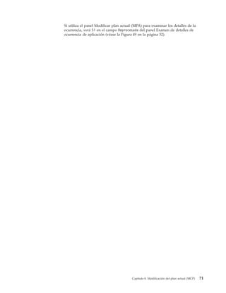 Si utiliza el panel Modificar plan actual (MPA) para examinar los detalles de la
ocurrencia, verá Sí en el campo Reprocesada del panel Examen de detalles de
ocurrencia de aplicación (véase la Figura 49 en la página 52).




                                         Capítulo 8. Modificación del plan actual (MCP)   71
 