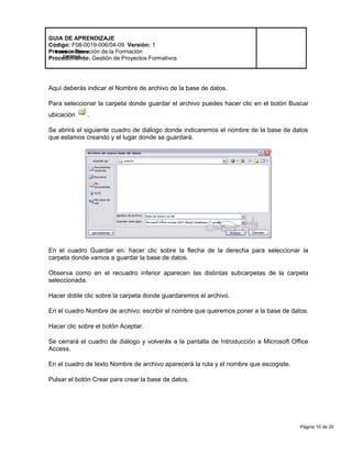 Página 10 de 20
Modelo de Mejora
Continua
GUIA DE APRENDIZAJE
Código: F08-0019-006/04-09 Versión: 1
Proceso: Ejecución de la Formación
Procedimiento: Gestión de Proyectos Formativos
Aquí deberás indicar el Nombre de archivo de la base de datos.
Para seleccionar la carpeta donde guardar el archivo puedes hacer clic en el botón Buscar
ubicación .
Se abrirá el siguiente cuadro de diálogo donde indicaremos el nombre de la base de datos
que estamos creando y el lugar donde se guardará.
En el cuadro Guardar en: hacer clic sobre la flecha de la derecha para seleccionar la
carpeta donde vamos a guardar la base de datos.
Observa como en el recuadro inferior aparecen las distintas subcarpetas de la carpeta
seleccionada.
Hacer doble clic sobre la carpeta donde guardaremos el archivo.
En el cuadro Nombre de archivo: escribir el nombre que queremos poner a la base de datos.
Hacer clic sobre el botón Aceptar.
Se cerrará el cuadro de diálogo y volverás a la pantalla de Introducción a Microsoft Office
Access.
En el cuadro de texto Nombre de archivo aparecerá la ruta y el nombre que escogiste.
Pulsar el botón Crear para crear la base de datos.
 