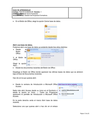 Página 12 de 20
Modelo de Mejora
Continua
GUIA DE APRENDIZAJE
Código: F08-0019-006/04-09 Versión: 1
Proceso: Ejecución de la Formación
Procedimiento: Gestión de Proyectos Formativos
• En el Botón de Office, elegir la opción Cerrar base de datos.
Abrir una base de datos.
Podemos abrir una base de datos ya existente desde tres sitios distintos:
• Desde el
Botón de
Office :
Ir al Botón de
Office.
Elegir la opción
Abrir...
• Desde los documentos recientes del Botón de Office :
Despliega el Botón de Office donde aparecen las últimas bases de datos que se abrieron
bajo el título de Documentos recientes.
Haz clic en la que quieras abrir.
• Desde la ventana de Introducción a Microsoft Office
Access:
Nada más abrir Access desde su icono en el Escritorio o
desde la opción en Inicio → Todos los Programas
aparecerá la pantalla de Introducción a Microsoft Office
Access.
En la parte derecha verás el marco Abrir base de datos
reciente.
Selecciona una que quieras abrir o haz clic en el enlace
 