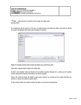 Página 13 de 20
Modelo de Mejora
Continua
GUIA DE APRENDIZAJE
Código: F08-0019-006/04-09 Versión: 1
Proceso: Ejecución de la Formación
Procedimiento: Gestión de Proyectos Formativos
Más... para buscar el archivo de la base de datos que
quieres abrir.
En cualquiera de los casos en los que no selecciones una base de datos concreta se abrirá
el cuadro de diálogo Abrir para que busques el archivo:
Elegir la carpeta donde está la base de datos que queremos abrir.
Para abrir carpeta hacer doble clic sobre ella.
Al abrir una carpeta, ésta se situará en el cuadro superior Buscar en, y ahora en el cuadro
inferior aparecerá toda la información de dicha carpeta.
Hacer clic sobre la base de datos a abrir para colocar su nombre en el cuadro Nombre de
archivo: y hacer clic sobre el botón Abrir.
O bien hacer doble clic sobre la base de datos y se abrirá directamente.
 