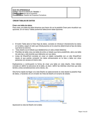 Página 14 de 20
Modelo de Mejora
Continua
GUIA DE APRENDIZAJE
Código: F08-0019-006/04-09 Versión: 1
Proceso: Ejecución de la Formación
Procedimiento: Gestión de Proyectos Formativos
CREAR TABLAS DE DATOS
Crear una tabla de datos.
Para crear una tabla de datos tenemos que hacer clic en la pestaña Crear para visualizar sus
opciones. En el marco Tablas podremos seleccionar estas opciones:
• El botón Tabla abre la Vista Hoja de datos, consiste en introducir directamente los datos
en la tabla y según el valor que introduzcamos en la columna determinará el tipo de datos
que tiene la columna.
• Vista diseño es el método que detallaremos en esta unidad didáctica
• Plantillas de tabla crea una tabla de entre un listado que tiene predefinido, abre una tabla
de este tipo y sólo tendrás que rellenarla con sus datos.
• Listas de SharePoint consiste en crear un objeto compatible con un sitio SharePoint
desde el que podrás compartir los datos almacenados en la lista o tabla con otras
personas con acceso al mismo sitio.
Explicaremos a continuación la forma de crear una tabla en vista diseño. Este método
consiste en definir la estructura de la tabla, es decir, definir las distintas columnas que esta
tendrá y otras consideraciones como claves, etc.
Otra forma rápida de llegar a la vista Diseño es seleccionando la vista desde la pestaña Hoja
de datos, o haciendo clic en el botón de Vista de Diseño en la barra de estado:
Aparecerá la vista de Diseño de la tabla:
 