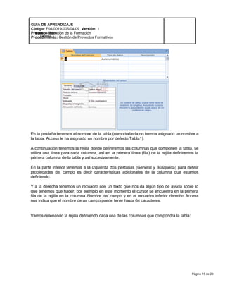 Página 15 de 20
Modelo de Mejora
Continua
GUIA DE APRENDIZAJE
Código: F08-0019-006/04-09 Versión: 1
Proceso: Ejecución de la Formación
Procedimiento: Gestión de Proyectos Formativos
En la pestaña tenemos el nombre de la tabla (como todavía no hemos asignado un nombre a
la tabla, Access le ha asignado un nombre por defecto Tabla1).
A continuación tenemos la rejilla donde definiremos las columnas que componen la tabla, se
utiliza una línea para cada columna, así en la primera línea (fila) de la rejilla definiremos la
primera columna de la tabla y así sucesivamente.
En la parte inferior tenemos a la izquierda dos pestañas (General y Búsqueda) para definir
propiedades del campo es decir características adicionales de la columna que estamos
definiendo.
Y a la derecha tenemos un recuadro con un texto que nos da algún tipo de ayuda sobre lo
que tenemos que hacer, por ejemplo en este momento el cursor se encuentra en la primera
fila de la rejilla en la columna Nombre del campo y en el recuadro inferior derecho Access
nos indica que el nombre de un campo puede tener hasta 64 caracteres.
Vamos rellenando la rejilla definiendo cada una de las columnas que compondrá la tabla:
 