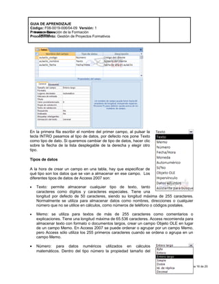 Página 16 de 20
Modelo de Mejora
Continua
GUIA DE APRENDIZAJE
Código: F08-0019-006/04-09 Versión: 1
Proceso: Ejecución de la Formación
Procedimiento: Gestión de Proyectos Formativos
En la primera fila escribir el nombre del primer campo, al pulsar la
tecla INTRO pasamos al tipo de datos, por defecto nos pone Texto
como tipo de dato. Si queremos cambiar de tipo de datos, hacer clic
sobre la flecha de la lista desplegable de la derecha y elegir otro
tipo.
Tipos de datos
A la hora de crear un campo en una tabla, hay que especificar de
qué tipo son los datos que se van a almacenar en ese campo. Los
diferentes tipos de datos de Access 2007 son:
• Texto: permite almacenar cualquier tipo de texto, tanto
caracteres como dígitos y caracteres especiales. Tiene una
longitud por defecto de 50 caracteres, siendo su longitud máxima de 255 caracteres.
Normalmente se utiliza para almacenar datos como nombres, direcciones o cualquier
número que no se utilice en cálculos, como números de teléfono o códigos postales.
• Memo: se utiliza para textos de más de 255 caracteres como comentarios o
explicaciones. Tiene una longitud máxima de 65.536 caracteres. Access recomienda para
almacenar texto con formato o documentos largos, crear un campo Objeto OLE en lugar
de un campo Memo. En Access 2007 se puede ordenar o agrupar por un campo Memo,
pero Access sólo utiliza los 255 primeros caracteres cuando se ordena o agrupa en un
campo Memo.
• Número: para datos numéricos utilizados en cálculos
matemáticos. Dentro del tipo número la propiedad tamaño del
 
