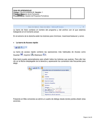 Página 3 de 20
Modelo de Mejora
Continua
GUIA DE APRENDIZAJE
Código: F08-0019-006/04-09 Versión: 1
Proceso: Ejecución de la Formación
Procedimiento: Gestión de Proyectos Formativos
La barra de título contiene el nombre del programa y del archivo con el que estamos
trabajando en el momento actual.
En el extremo de la derecha están los botones para minimizar, maximizar/restaurar y cerrar.
• La barra de Acceso rápido
La barra de acceso rápido contiene las operaciones más habituales de Access como
Guardar , Imprimir o Deshacer .
Esta barra puede personalizarse para añadir todos los botones que quieras. Para ello haz
clic en la flecha desplegable de la derecha y aparecerán los comandos más frecuentes para
elegir.
Pulsando en Más comandos se abrirá un cuadro de diálogo desde donde podrás añadir otras
acciones.
 