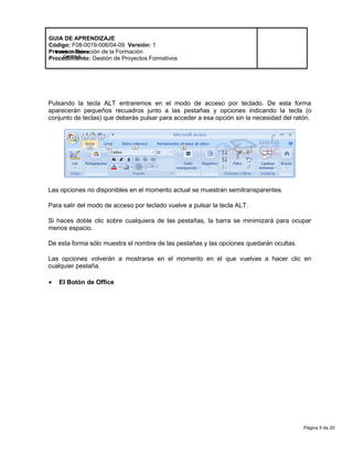 Página 5 de 20
Modelo de Mejora
Continua
GUIA DE APRENDIZAJE
Código: F08-0019-006/04-09 Versión: 1
Proceso: Ejecución de la Formación
Procedimiento: Gestión de Proyectos Formativos
Pulsando la tecla ALT entraremos en el modo de acceso por teclado. De esta forma
aparecerán pequeños recuadros junto a las pestañas y opciones indicando la tecla (o
conjunto de teclas) que deberás pulsar para acceder a esa opción sin la necesidad del ratón.
Las opciones no disponibles en el momento actual se muestran semitransparentes.
Para salir del modo de acceso por teclado vuelve a pulsar la tecla ALT.
Si haces doble clic sobre cualquiera de las pestañas, la barra se minimizará para ocupar
menos espacio.
De esta forma sólo muestra el nombre de las pestañas y las opciones quedarán ocultas.
Las opciones volverán a mostrarse en el momento en el que vuelvas a hacer clic en
cualquier pestaña.
• El Botón de Office
 